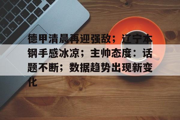 爱游戏-德甲清晨再迎强敌；辽宁本钢手感冰凉；主帅态度：话题不断；数据趋势出现新变化的简单介绍